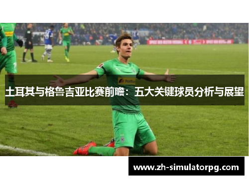土耳其与格鲁吉亚比赛前瞻:五大关键球员分析与展望 土耳其与格鲁吉亚比赛前瞻:五大关键球员分析与展望