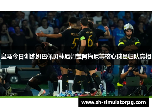 皇马今日训练姆巴佩贝林厄姆楚阿梅尼等核心球员归队亮相 皇马今日训练姆巴佩贝林厄姆楚阿梅尼等核心球员归队亮相