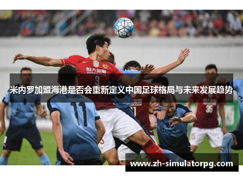 米内罗加盟海港是否会重新定义中国足球格局与未来发展趋势 米内罗加盟海港是否会重新定义中国足球格局与未来发展趋势
