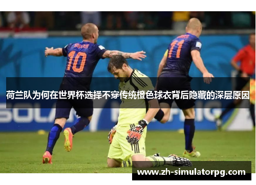 荷兰队为何在世界杯选择不穿传统橙色球衣背后隐藏的深层原因