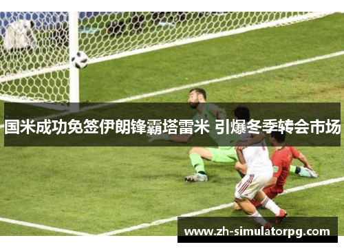 国米成功免签伊朗锋霸塔雷米 引爆冬季转会市场 国米成功免签伊朗锋霸塔雷米 引爆冬季转会市场