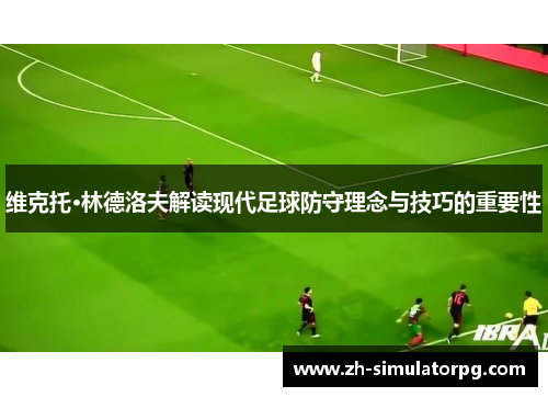维克托·林德洛夫解读现代足球防守理念与技巧的重要性 维克托·林德洛夫解读现代足球防守理念与技巧的重要性