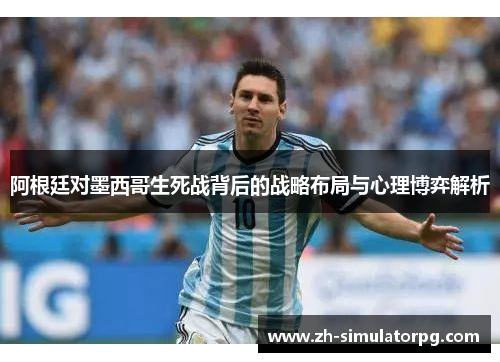 阿根廷对墨西哥生死战背后的战略布局与心理博弈解析 阿根廷对墨西哥生死战背后的战略布局与心理博弈解析